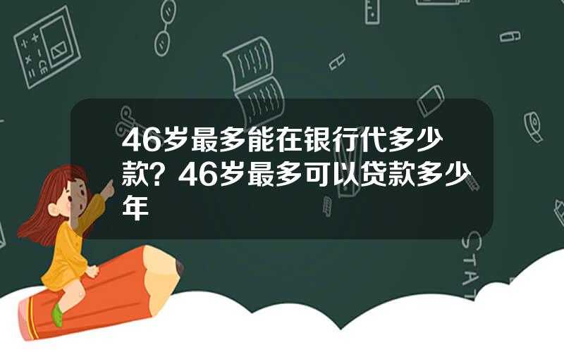 46岁最多能在银行代多少款？46岁最多可以贷款多少年