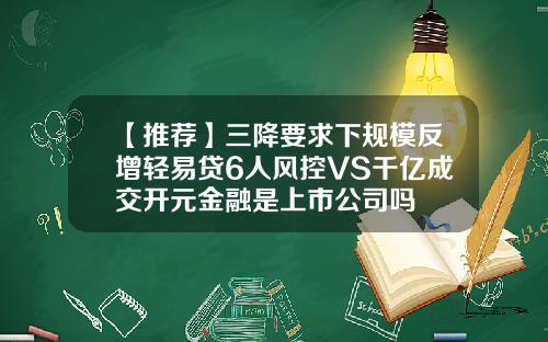 【推荐】三降要求下规模反增轻易贷6人风控VS千亿成交开元金融是上市公司吗
