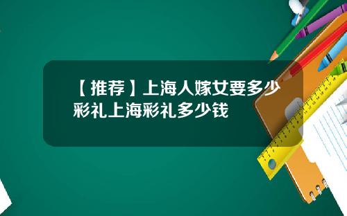 【推荐】上海人嫁女要多少彩礼上海彩礼多少钱
