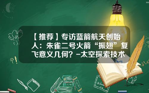 【推荐】专访蓝箭航天创始人：朱雀二号火箭“振翅”复飞意义几何？-太空探索技术公司发射火箭计划