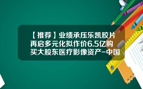 【推荐】业绩承压乐凯胶片再启多元化拟作价6.5亿购买大股东医疗影像资产-中国乐凯胶片集团公司年报