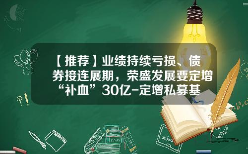 【推荐】业绩持续亏损、债券接连展期，荣盛发展要定增“补血”30亿-定增私募基金