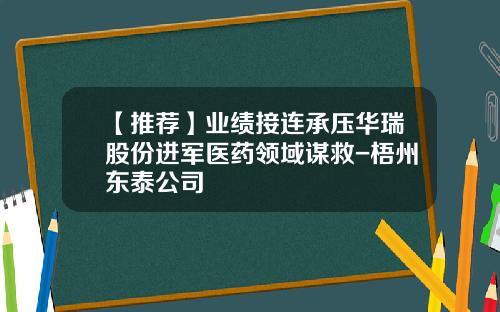 【推荐】业绩接连承压华瑞股份进军医药领域谋救-梧州东泰公司