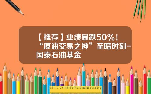 【推荐】业绩暴跌50%！“原油交易之神”至暗时刻-国泰石油基金
