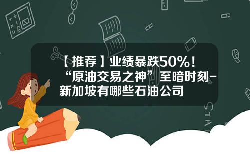 【推荐】业绩暴跌50%！“原油交易之神”至暗时刻-新加坡有哪些石油公司