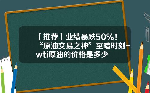 【推荐】业绩暴跌50%！“原油交易之神”至暗时刻-wti原油的价格是多少