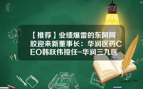 【推荐】业绩爆雷的东阿阿胶迎来新董事长：华润医药CEO韩跃伟接任-华润三九医药股份有限公司总经理