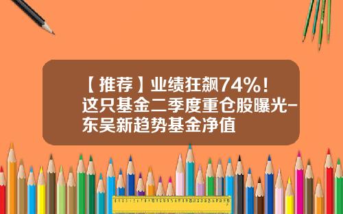 【推荐】业绩狂飙74%！这只基金二季度重仓股曝光-东吴新趋势基金净值