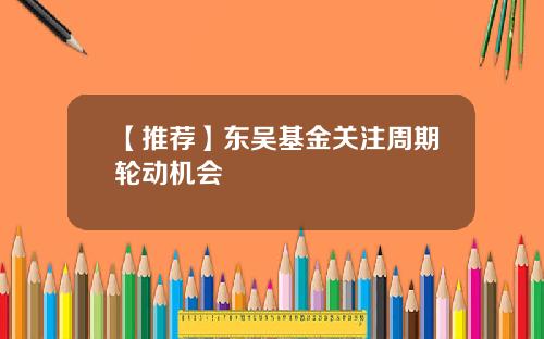【推荐】东吴基金关注周期轮动机会