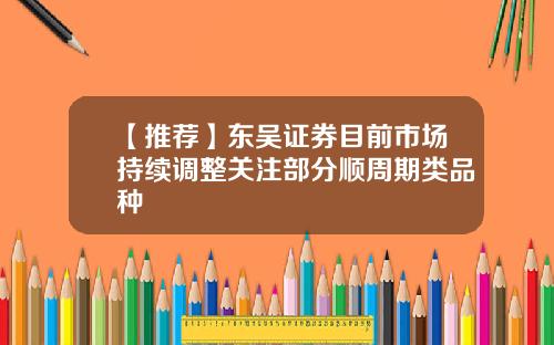 【推荐】东吴证券目前市场持续调整关注部分顺周期类品种