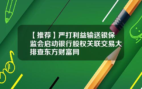 【推荐】严打利益输送银保监会启动银行股权关联交易大排查东方财富网