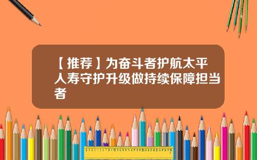 【推荐】为奋斗者护航太平人寿守护升级做持续保障担当者