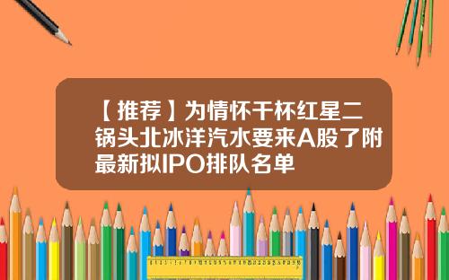 【推荐】为情怀干杯红星二锅头北冰洋汽水要来A股了附最新拟IPO排队名单