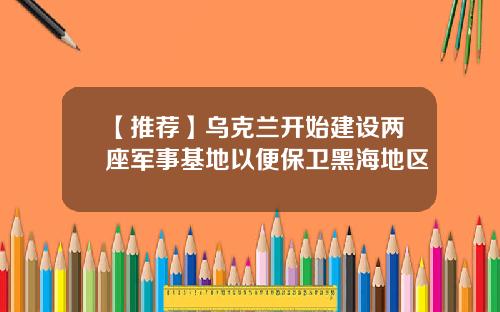 【推荐】乌克兰开始建设两座军事基地以便保卫黑海地区