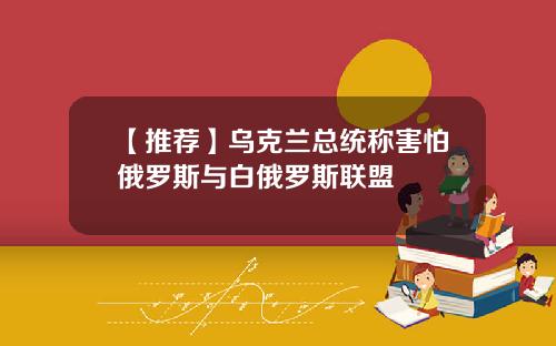 【推荐】乌克兰总统称害怕俄罗斯与白俄罗斯联盟