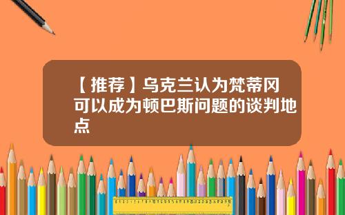 【推荐】乌克兰认为梵蒂冈可以成为顿巴斯问题的谈判地点