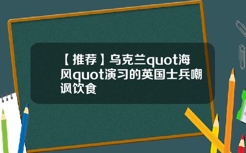 【推荐】乌克兰quot海风quot演习的英国士兵嘲讽饮食