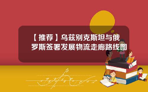 【推荐】乌兹别克斯坦与俄罗斯签署发展物流走廊路线图
