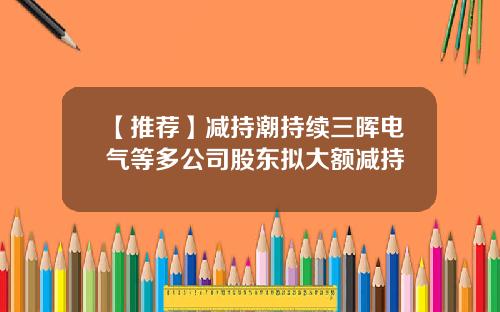 【推荐】减持潮持续三晖电气等多公司股东拟大额减持