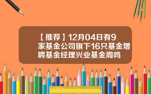 【推荐】12月04日有9家基金公司旗下16只基金增聘基金经理兴业基金周鸣