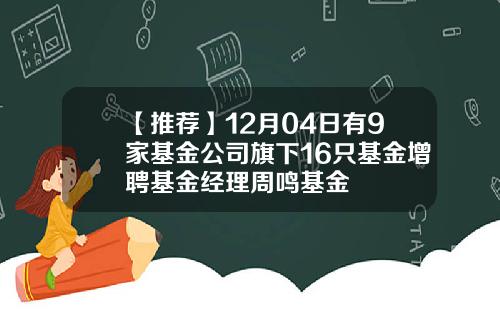 【推荐】12月04日有9家基金公司旗下16只基金增聘基金经理周鸣基金