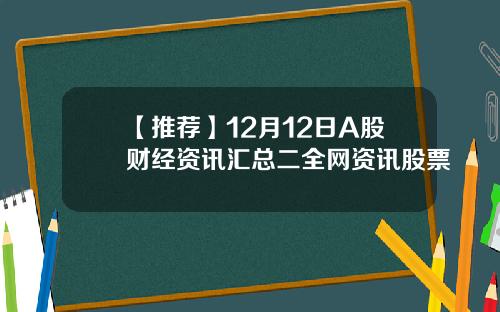 【推荐】12月12日A股财经资讯汇总二全网资讯股票