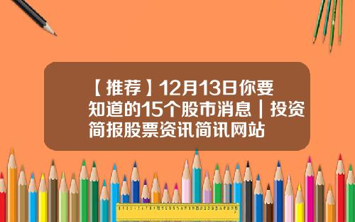 【推荐】12月13日你要知道的15个股市消息｜投资简报股票资讯简讯网站