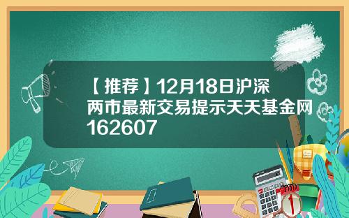 【推荐】12月18日沪深两市最新交易提示天天基金网162607