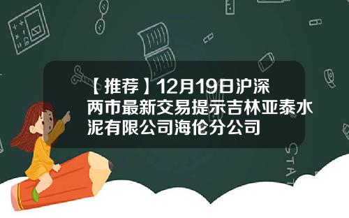 【推荐】12月19日沪深两市最新交易提示吉林亚泰水泥有限公司海伦分公司