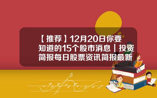 【推荐】12月20日你要知道的15个股市消息｜投资简报每日股票资讯简报最新
