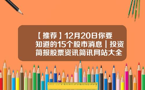 【推荐】12月20日你要知道的15个股市消息｜投资简报股票资讯简讯网站大全