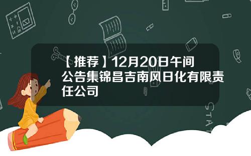 【推荐】12月20日午间公告集锦昌吉南风日化有限责任公司