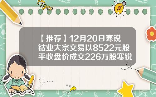 【推荐】12月20日寒锐钴业大宗交易以8522元股平收盘价成交226万股寒锐钴业有限公司