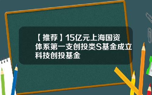 【推荐】15亿元上海国资体系第一支创投类S基金成立科技创投基金