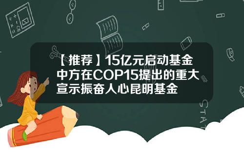 【推荐】15亿元启动基金中方在COP15提出的重大宣示振奋人心昆明基金