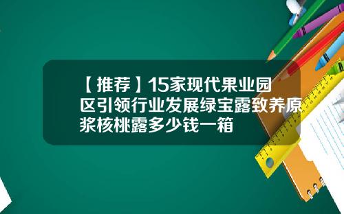 【推荐】15家现代果业园区引领行业发展绿宝露致养原浆核桃露多少钱一箱