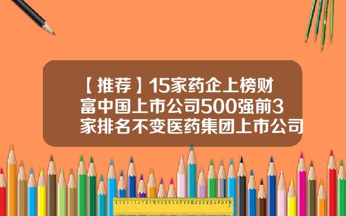 【推荐】15家药企上榜财富中国上市公司500强前3家排名不变医药集团上市公司