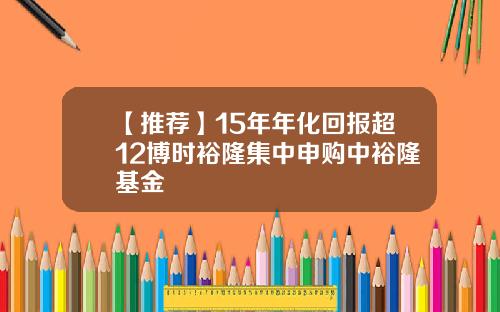 【推荐】15年年化回报超12博时裕隆集中申购中裕隆基金