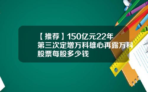 【推荐】150亿元22年第三次定增万科雄心再露万科股票每股多少钱