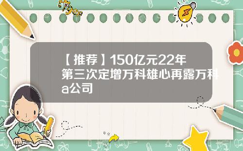 【推荐】150亿元22年第三次定增万科雄心再露万科a公司