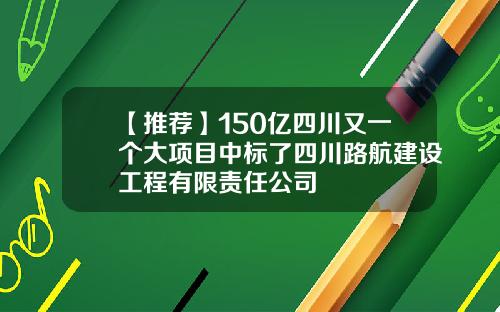 【推荐】150亿四川又一个大项目中标了四川路航建设工程有限责任公司
