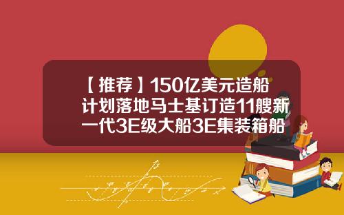 【推荐】150亿美元造船计划落地马士基订造11艘新一代3E级大船3E集装箱船多少美金