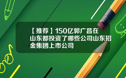 【推荐】150亿郭广昌在山东都投资了哪些公司山东招金集团上市公司