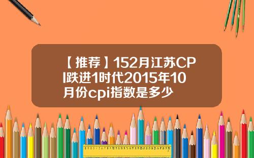 【推荐】152月江苏CPI跌进1时代2015年10月份cpi指数是多少