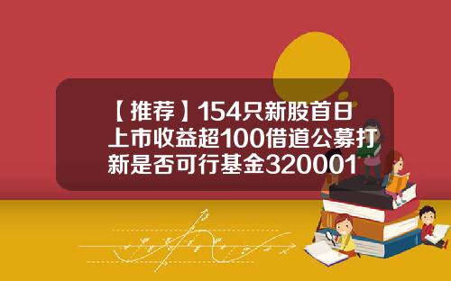 【推荐】154只新股首日上市收益超100借道公募打新是否可行基金320001