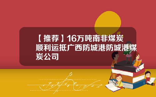 【推荐】16万吨南非煤炭顺利运抵广西防城港防城港煤炭公司