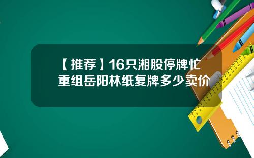【推荐】16只湘股停牌忙重组岳阳林纸复牌多少卖价