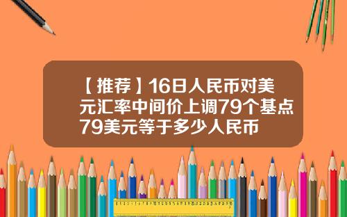 【推荐】16日人民币对美元汇率中间价上调79个基点79美元等于多少人民币