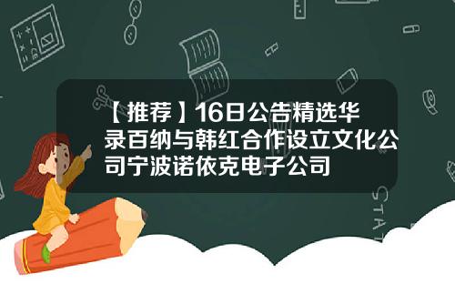 【推荐】16日公告精选华录百纳与韩红合作设立文化公司宁波诺依克电子公司
