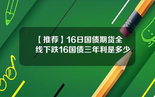 【推荐】16日国债期货全线下跌16国债三年利是多少